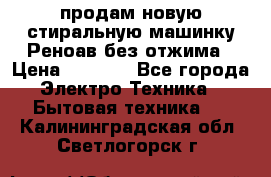 продам новую стиральную машинку Реноав без отжима › Цена ­ 2 500 - Все города Электро-Техника » Бытовая техника   . Калининградская обл.,Светлогорск г.